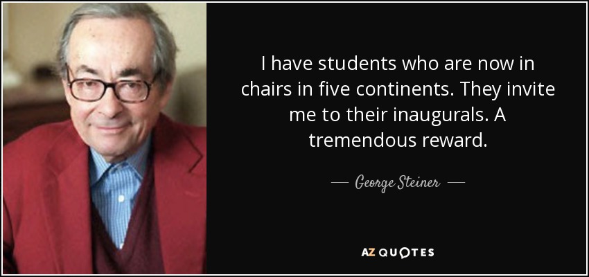 I have students who are now in chairs in five continents. They invite me to their inaugurals. A tremendous reward. - George Steiner