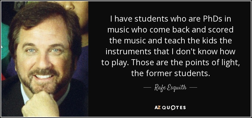 I have students who are PhDs in music who come back and scored the music and teach the kids the instruments that I don't know how to play. Those are the points of light, the former students. - Rafe Esquith