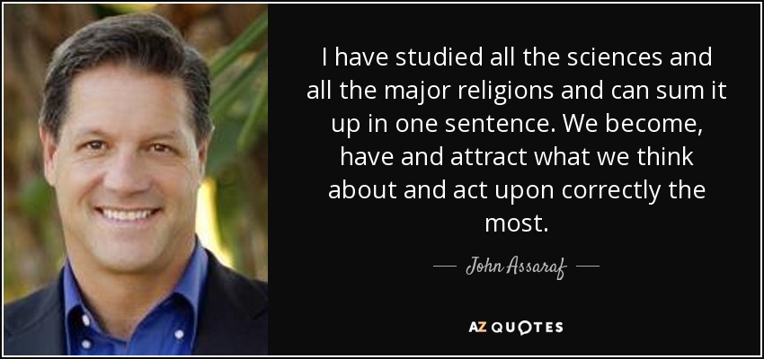 I have studied all the sciences and all the major religions and can sum it up in one sentence. We become, have and attract what we think about and act upon correctly the most. - John Assaraf