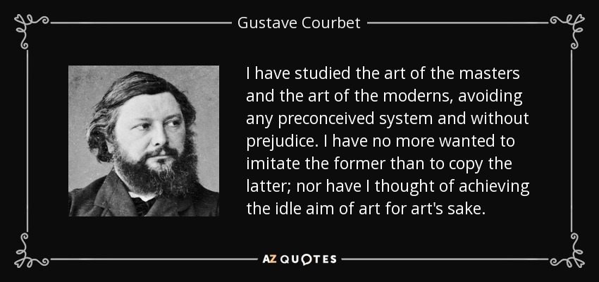I have studied the art of the masters and the art of the moderns, avoiding any preconceived system and without prejudice. I have no more wanted to imitate the former than to copy the latter; nor have I thought of achieving the idle aim of art for art's sake. - Gustave Courbet