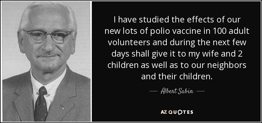 I have studied the effects of our new lots of polio vaccine in 100 adult volunteers and during the next few days shall give it to my wife and 2 children as well as to our neighbors and their children. - Albert Sabin