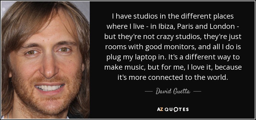 I have studios in the different places where I live - in Ibiza, Paris and London - but they're not crazy studios, they're just rooms with good monitors, and all I do is plug my laptop in. It's a different way to make music, but for me, I love it, because it's more connected to the world. - David Guetta