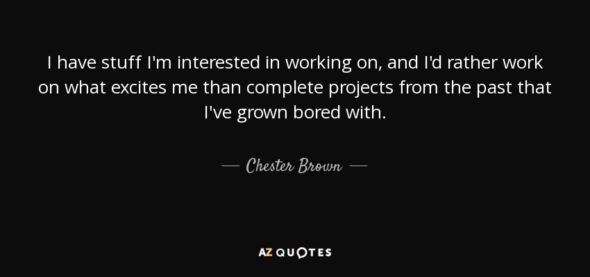 I have stuff I'm interested in working on, and I'd rather work on what excites me than complete projects from the past that I've grown bored with. - Chester Brown