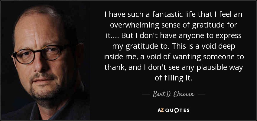 I have such a fantastic life that I feel an overwhelming sense of gratitude for it. . . . But I don't have anyone to express my gratitude to. This is a void deep inside me, a void of wanting someone to thank, and I don't see any plausible way of filling it. - Bart D. Ehrman