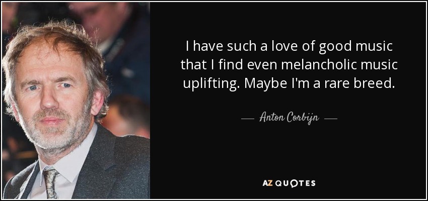 I have such a love of good music that I find even melancholic music uplifting. Maybe I'm a rare breed. - Anton Corbijn