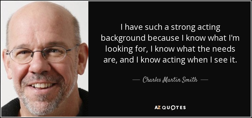 I have such a strong acting background because I know what I'm looking for, I know what the needs are, and I know acting when I see it. - Charles Martin Smith