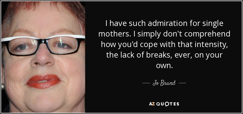 I have such admiration for single mothers. I simply don't comprehend how you'd cope with that intensity, the lack of breaks, ever, on your own. - Jo Brand
