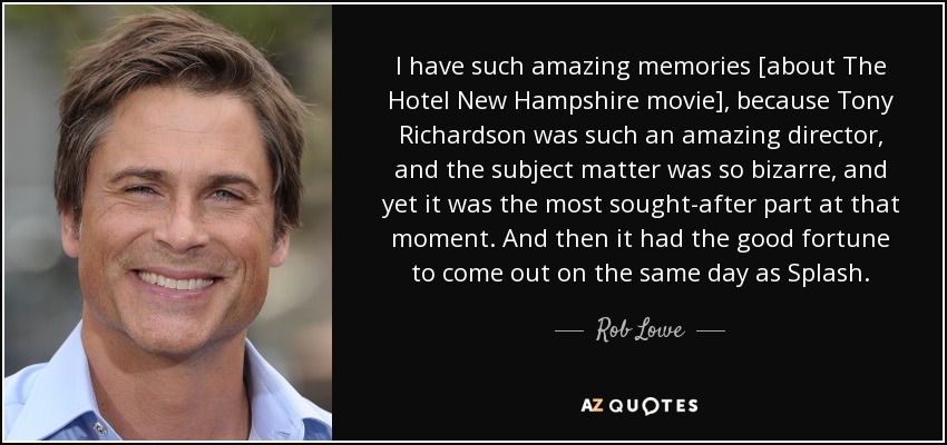 I have such amazing memories [about The Hotel New Hampshire movie], because Tony Richardson was such an amazing director, and the subject matter was so bizarre, and yet it was the most sought-after part at that moment. And then it had the good fortune to come out on the same day as Splash. - Rob Lowe