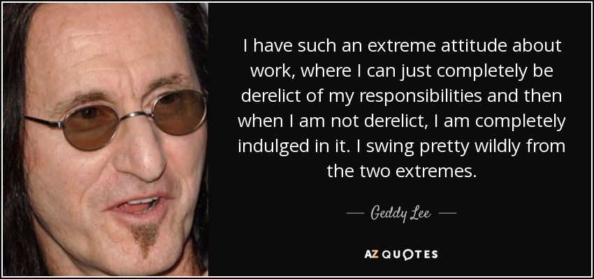 I have such an extreme attitude about work, where I can just completely be derelict of my responsibilities and then when I am not derelict, I am completely indulged in it. I swing pretty wildly from the two extremes. - Geddy Lee
