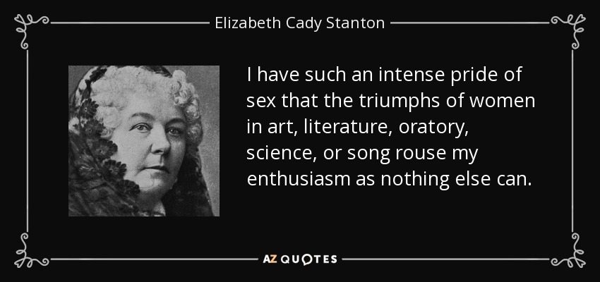 I have such an intense pride of sex that the triumphs of women in art, literature, oratory, science, or song rouse my enthusiasm as nothing else can. - Elizabeth Cady Stanton