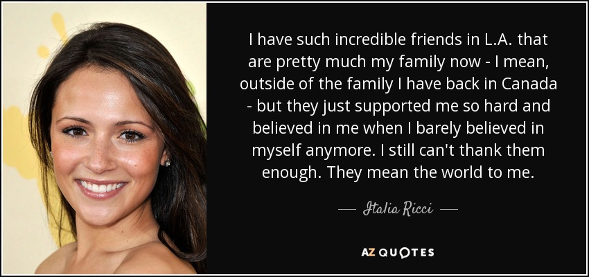 I have such incredible friends in L.A. that are pretty much my family now - I mean, outside of the family I have back in Canada - but they just supported me so hard and believed in me when I barely believed in myself anymore. I still can't thank them enough. They mean the world to me. - Italia Ricci