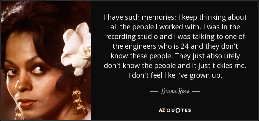 I have such memories; I keep thinking about all the people I worked with. I was in the recording studio and I was talking to one of the engineers who is 24 and they don't know these people. They just absolutely don't know the people and it just tickles me. I don't feel like I've grown up. - Diana Ross