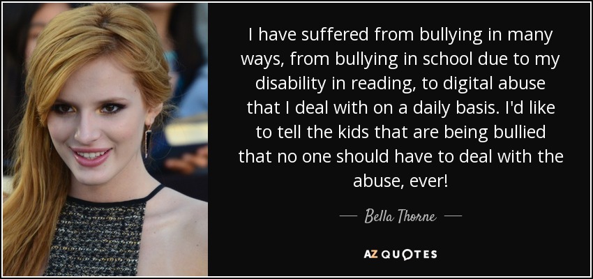 I have suffered from bullying in many ways, from bullying in school due to my disability in reading, to digital abuse that I deal with on a daily basis. I'd like to tell the kids that are being bullied that no one should have to deal with the abuse, ever! - Bella Thorne