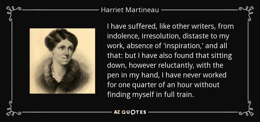 I have suffered, like other writers, from indolence, irresolution, distaste to my work, absence of 'inspiration,' and all that: but I have also found that sitting down, however reluctantly, with the pen in my hand, I have never worked for one quarter of an hour without finding myself in full train. - Harriet Martineau