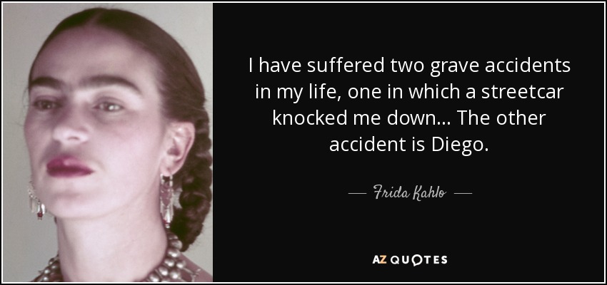 I have suffered two grave accidents in my life, one in which a streetcar knocked me down... The other accident is Diego. - Frida Kahlo