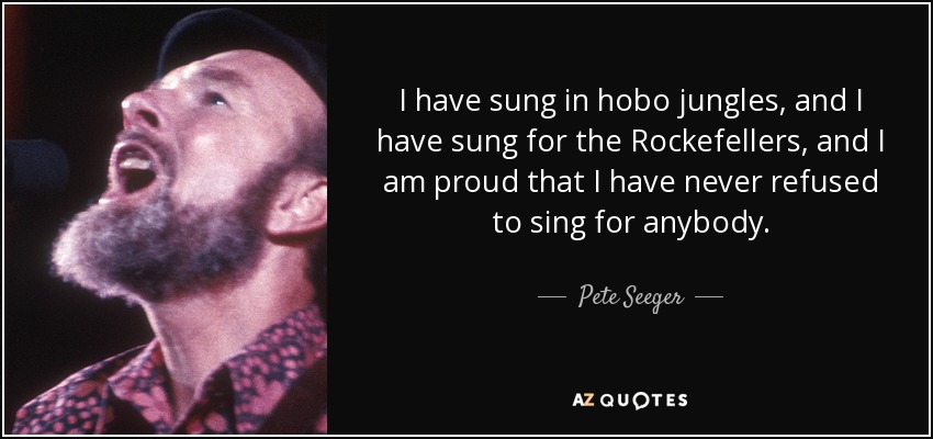 I have sung in hobo jungles, and I have sung for the Rockefellers, and I am proud that I have never refused to sing for anybody. - Pete Seeger