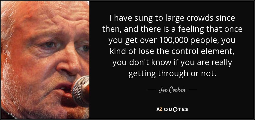 I have sung to large crowds since then, and there is a feeling that once you get over 100,000 people, you kind of lose the control element, you don't know if you are really getting through or not. - Joe Cocker