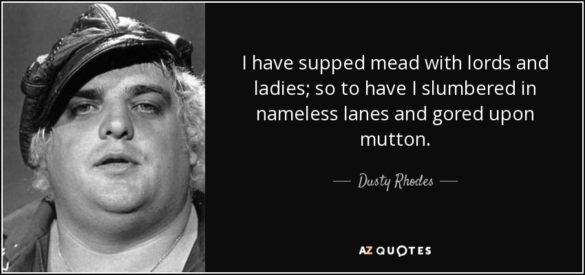 I have supped mead with lords and ladies; so to have I slumbered in nameless lanes and gored upon mutton. - Dusty Rhodes