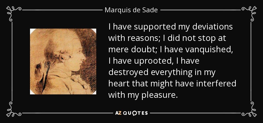 I have supported my deviations with reasons; I did not stop at mere doubt; I have vanquished, I have uprooted, I have destroyed everything in my heart that might have interfered with my pleasure. - Marquis de Sade