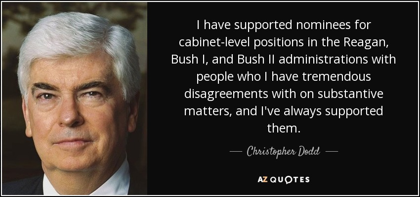 I have supported nominees for cabinet-level positions in the Reagan, Bush I, and Bush II administrations with people who I have tremendous disagreements with on substantive matters, and I've always supported them. - Christopher Dodd