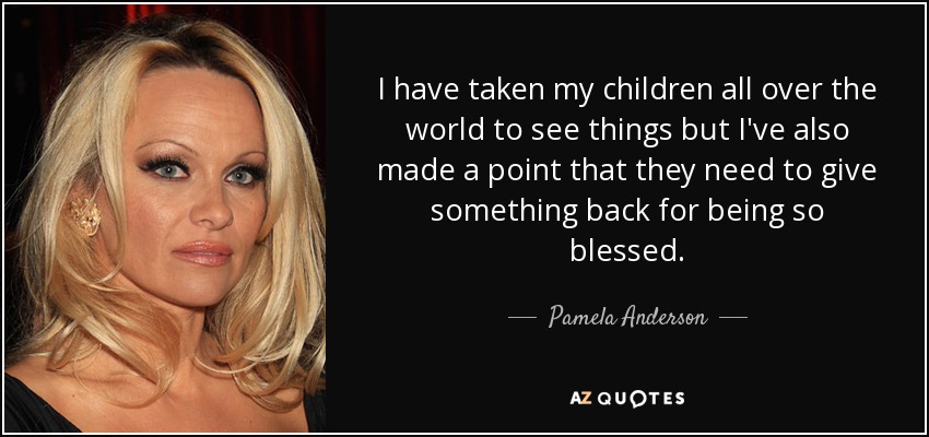I have taken my children all over the world to see things but I've also made a point that they need to give something back for being so blessed. - Pamela Anderson