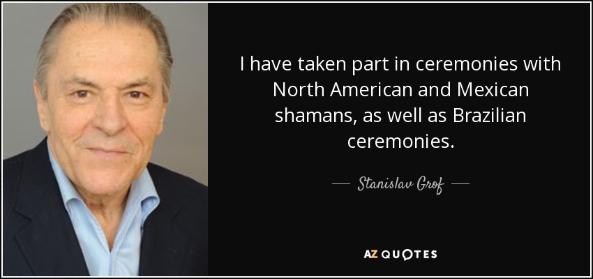 I have taken part in ceremonies with North American and Mexican shamans, as well as Brazilian ceremonies. - Stanislav Grof