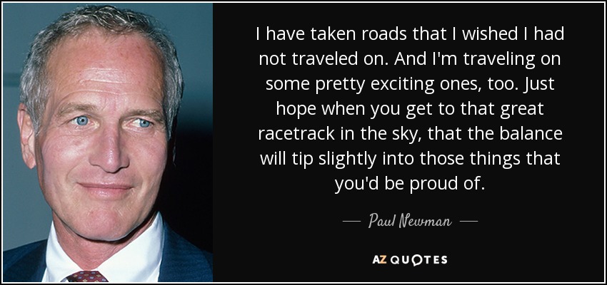 I have taken roads that I wished I had not traveled on. And I'm traveling on some pretty exciting ones, too. Just hope when you get to that great racetrack in the sky, that the balance will tip slightly into those things that you'd be proud of. - Paul Newman