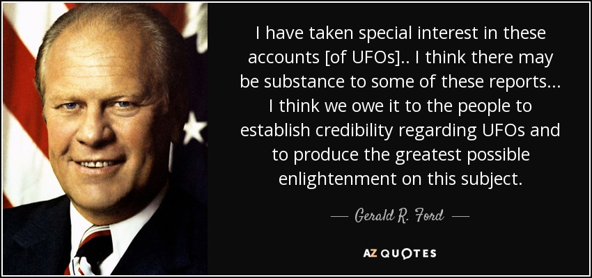 I have taken special interest in these accounts [of UFOs].. I think there may be substance to some of these reports... I think we owe it to the people to establish credibility regarding UFOs and to produce the greatest possible enlightenment on this subject. - Gerald R. Ford