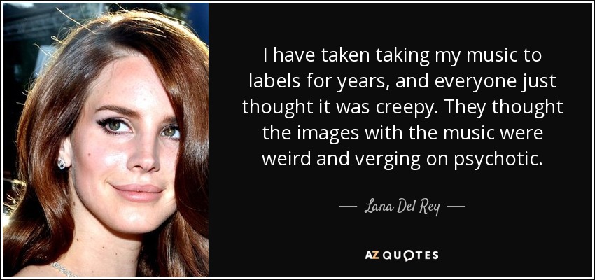 I have taken taking my music to labels for years, and everyone just thought it was creepy. They thought the images with the music were weird and verging on psychotic. - Lana Del Rey