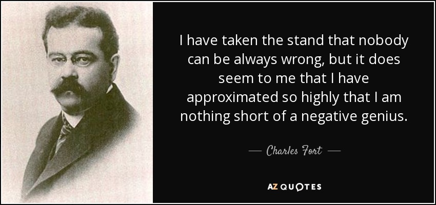 I have taken the stand that nobody can be always wrong, but it does seem to me that I have approximated so highly that I am nothing short of a negative genius. - Charles Fort