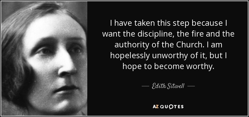 I have taken this step because I want the discipline, the fire and the authority of the Church. I am hopelessly unworthy of it, but I hope to become worthy. - Edith Sitwell