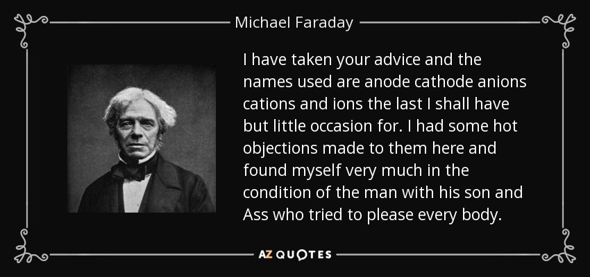 I have taken your advice and the names used are anode cathode anions cations and ions the last I shall have but little occasion for. I had some hot objections made to them here and found myself very much in the condition of the man with his son and Ass who tried to please every body. - Michael Faraday