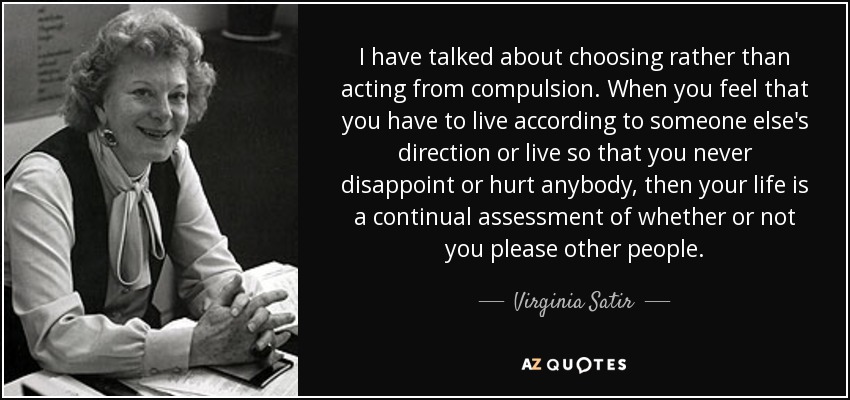 I have talked about choosing rather than acting from compulsion. When you feel that you have to live according to someone else's direction or live so that you never disappoint or hurt anybody, then your life is a continual assessment of whether or not you please other people. - Virginia Satir