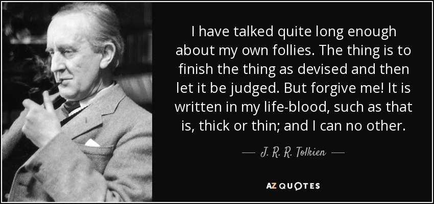 I have talked quite long enough about my own follies. The thing is to finish the thing as devised and then let it be judged. But forgive me! It is written in my life-blood, such as that is, thick or thin; and I can no other. - J. R. R. Tolkien