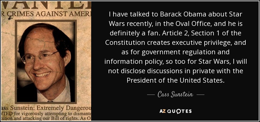 I have talked to Barack Obama about Star Wars recently, in the Oval Office, and he is definitely a fan. Article 2, Section 1 of the Constitution creates executive privilege, and as for government regulation and information policy, so too for Star Wars, I will not disclose discussions in private with the President of the United States. - Cass Sunstein