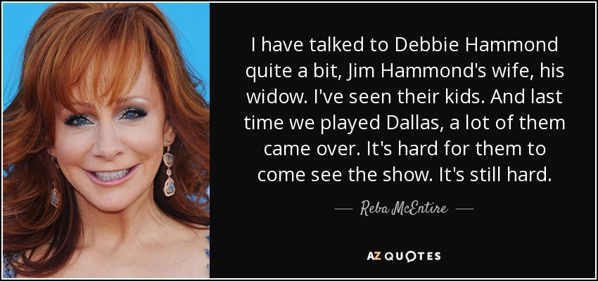 I have talked to Debbie Hammond quite a bit, Jim Hammond's wife, his widow. I've seen their kids. And last time we played Dallas, a lot of them came over. It's hard for them to come see the show. It's still hard. - Reba McEntire