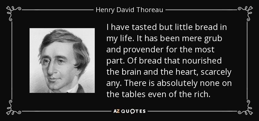 I have tasted but little bread in my life. It has been mere grub and provender for the most part. Of bread that nourished the brain and the heart, scarcely any. There is absolutely none on the tables even of the rich. - Henry David Thoreau