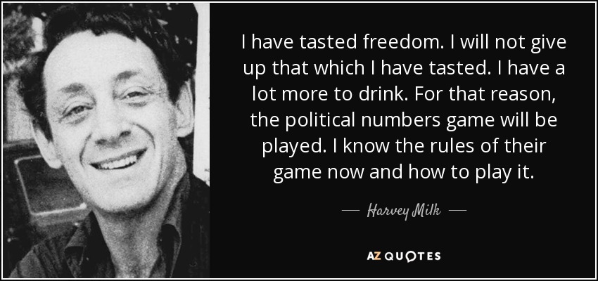 I have tasted freedom. I will not give up that which I have tasted. I have a lot more to drink. For that reason, the political numbers game will be played. I know the rules of their game now and how to play it. - Harvey Milk