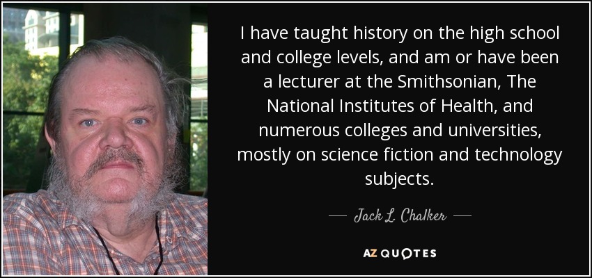 I have taught history on the high school and college levels, and am or have been a lecturer at the Smithsonian, The National Institutes of Health, and numerous colleges and universities, mostly on science fiction and technology subjects. - Jack L. Chalker