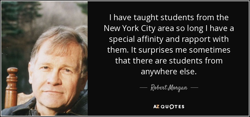 I have taught students from the New York City area so long I have a special affinity and rapport with them. It surprises me sometimes that there are students from anywhere else. - Robert Morgan