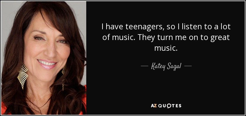 I have teenagers, so I listen to a lot of music. They turn me on to great music. - Katey Sagal