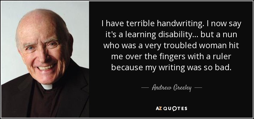 I have terrible handwriting. I now say it's a learning disability... but a nun who was a very troubled woman hit me over the fingers with a ruler because my writing was so bad. - Andrew Greeley