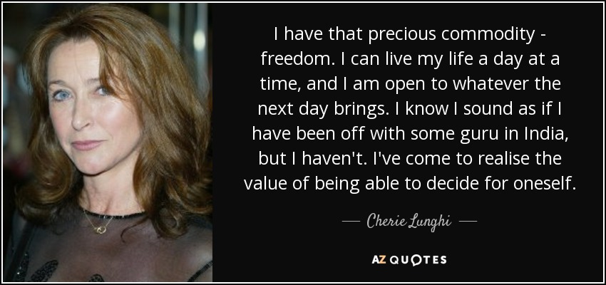 I have that precious commodity - freedom. I can live my life a day at a time, and I am open to whatever the next day brings. I know I sound as if I have been off with some guru in India, but I haven't. I've come to realise the value of being able to decide for oneself. - Cherie Lunghi