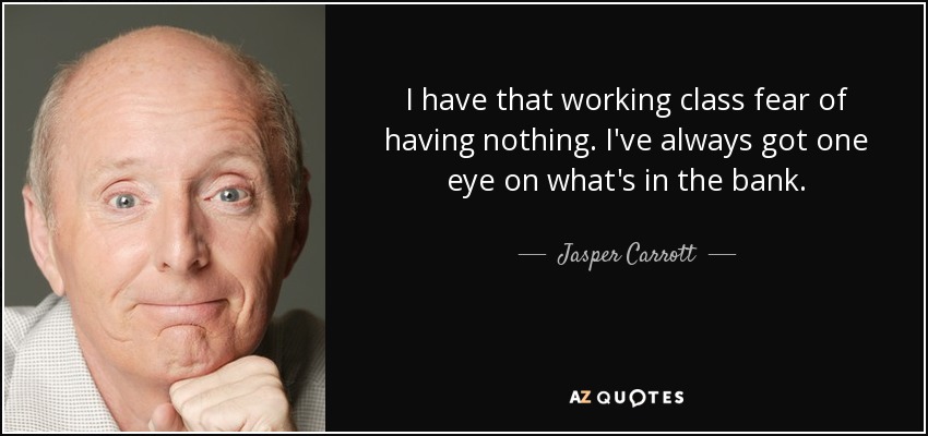 I have that working class fear of having nothing. I've always got one eye on what's in the bank. - Jasper Carrott