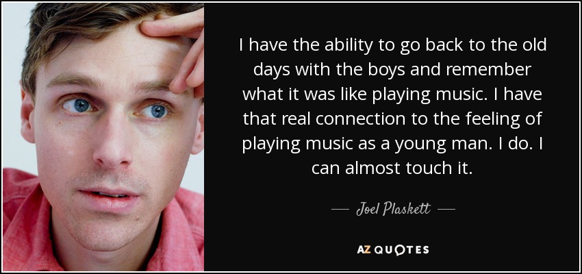 I have the ability to go back to the old days with the boys and remember what it was like playing music. I have that real connection to the feeling of playing music as a young man. I do. I can almost touch it. - Joel Plaskett