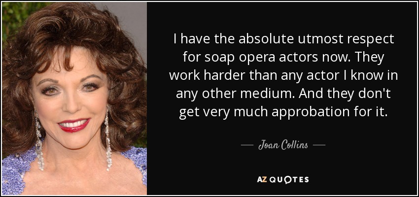 I have the absolute utmost respect for soap opera actors now. They work harder than any actor I know in any other medium. And they don't get very much approbation for it. - Joan Collins