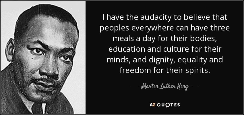 I have the audacity to believe that peoples everywhere can have three meals a day for their bodies, education and culture for their minds, and dignity, equality and freedom for their spirits. - Martin Luther King, Jr.
