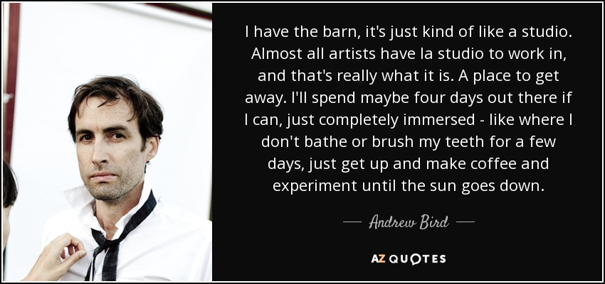 I have the barn, it's just kind of like a studio. Almost all artists have la studio to work in, and that's really what it is. A place to get away. I'll spend maybe four days out there if I can, just completely immersed - like where I don't bathe or brush my teeth for a few days, just get up and make coffee and experiment until the sun goes down. - Andrew Bird