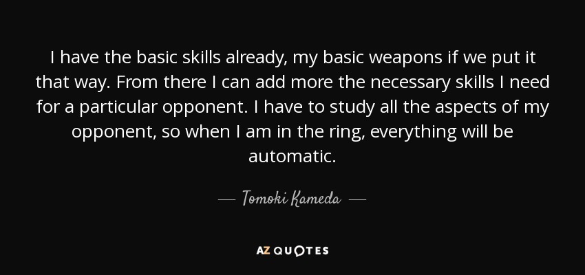I have the basic skills already, my basic weapons if we put it that way. From there I can add more the necessary skills I need for a particular opponent. I have to study all the aspects of my opponent, so when I am in the ring, everything will be automatic. - Tomoki Kameda