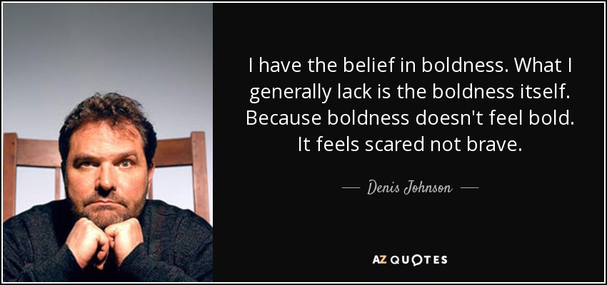 I have the belief in boldness. What I generally lack is the boldness itself. Because boldness doesn't feel bold. It feels scared not brave. - Denis Johnson